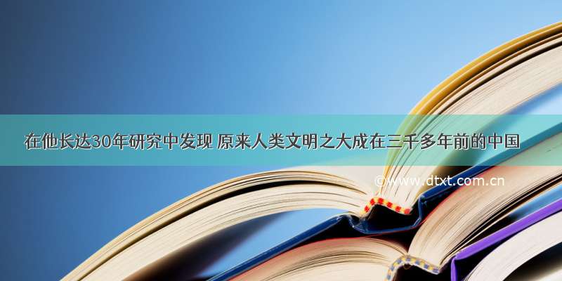 在他长达30年研究中发现 原来人类文明之大成在三千多年前的中国