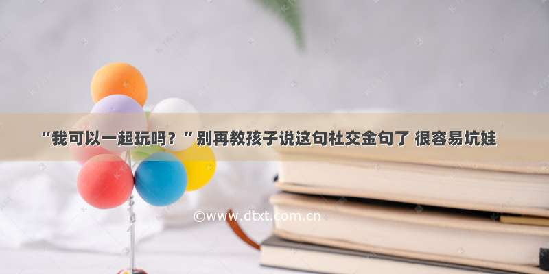 “我可以一起玩吗？”别再教孩子说这句社交金句了 很容易坑娃