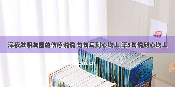 深夜发朋友圈的伤感说说 句句写到心坎上 第3句说到心坎上