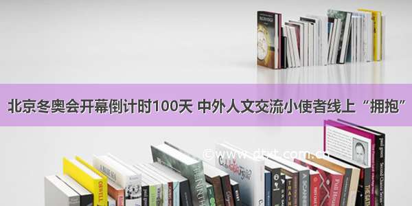 北京冬奥会开幕倒计时100天 中外人文交流小使者线上“拥抱”