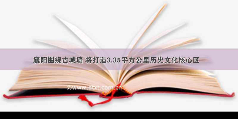 襄阳围绕古城墙 将打造3.35平方公里历史文化核心区