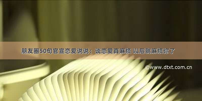 朋友圈50句官宣恋爱说说：谈恋爱真麻烦 以后就麻烦你了