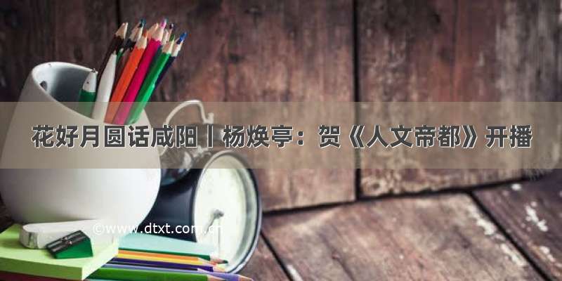 花好月圆话咸阳丨杨焕亭：贺《人文帝都》开播