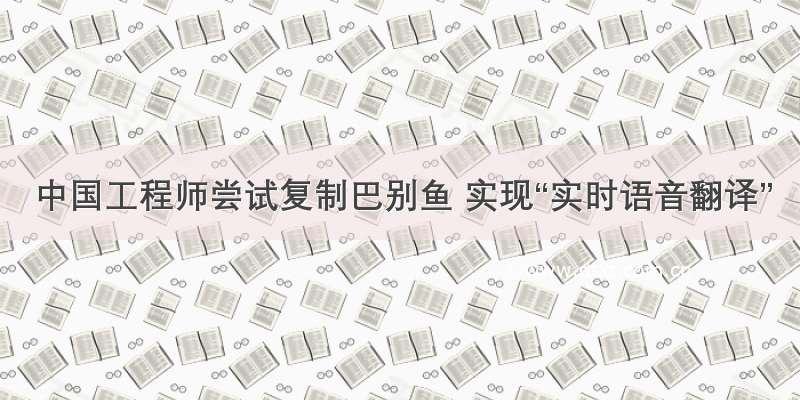 中国工程师尝试复制巴别鱼 实现“实时语音翻译”