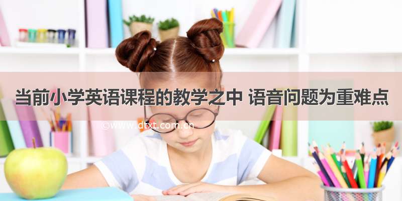 当前小学英语课程的教学之中 语音问题为重难点