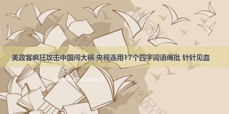 美政客疯狂攻击中国闯大祸 央视连用17个四字词语痛批 针针见血