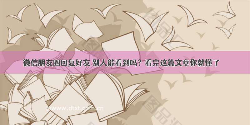 微信朋友圈回复好友 别人能看到吗？看完这篇文章你就懂了