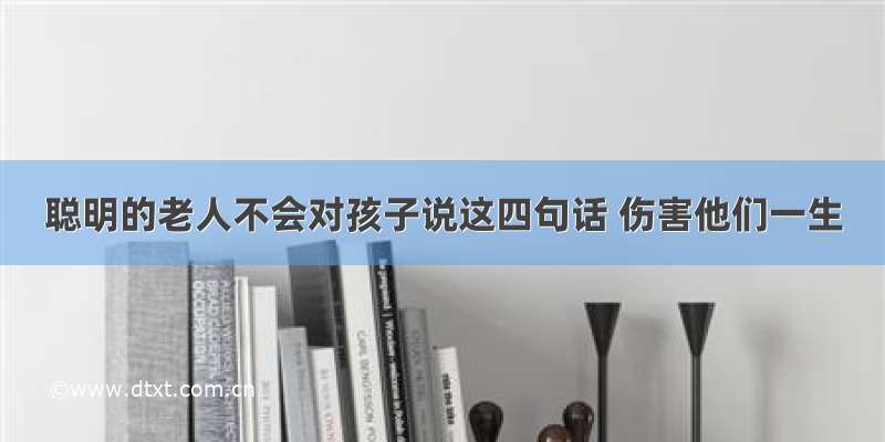 聪明的老人不会对孩子说这四句话 伤害他们一生