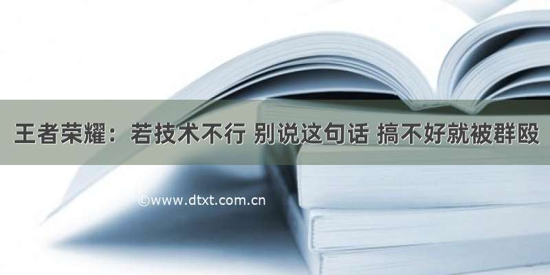 王者荣耀：若技术不行 别说这句话 搞不好就被群殴