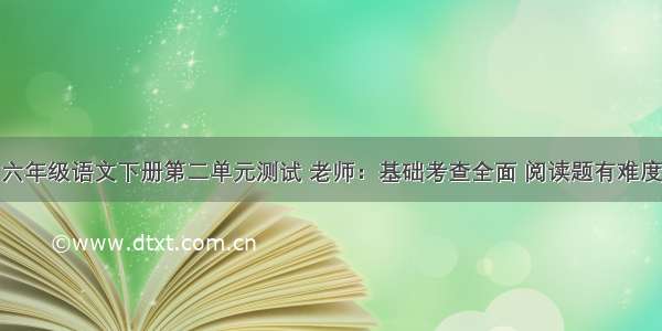 六年级语文下册第二单元测试 老师：基础考查全面 阅读题有难度