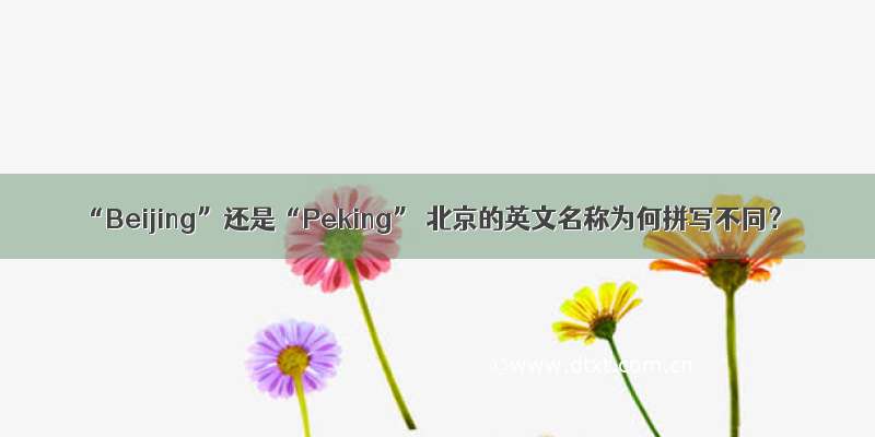 “Beijing”还是“Peking” 北京的英文名称为何拼写不同？