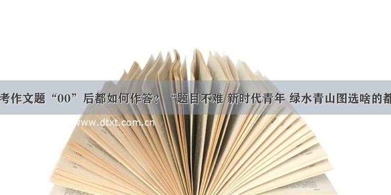 北京高考作文题“00”后都如何作答？“题目不难 新时代青年 绿水青山图选啥的都有”