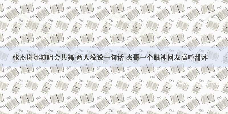 张杰谢娜演唱会共舞 两人没说一句话 杰哥一个眼神网友高呼甜炸