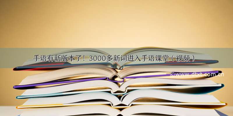 手语有新版本了！3000多新词进入手语课堂（视频）