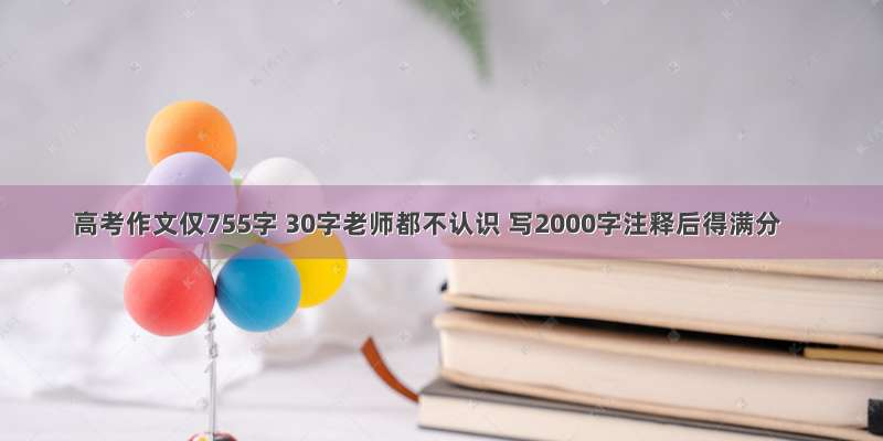 高考作文仅755字 30字老师都不认识 写2000字注释后得满分