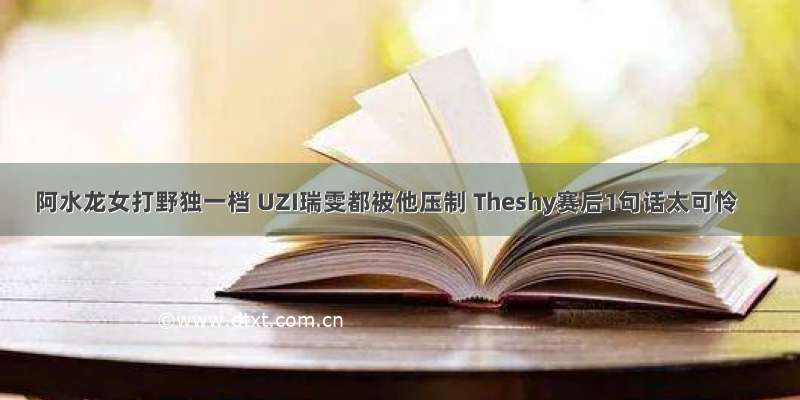 阿水龙女打野独一档 UZI瑞雯都被他压制 Theshy赛后1句话太可怜