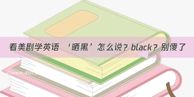 看美剧学英语 ‘晒黑’怎么说？black？别傻了