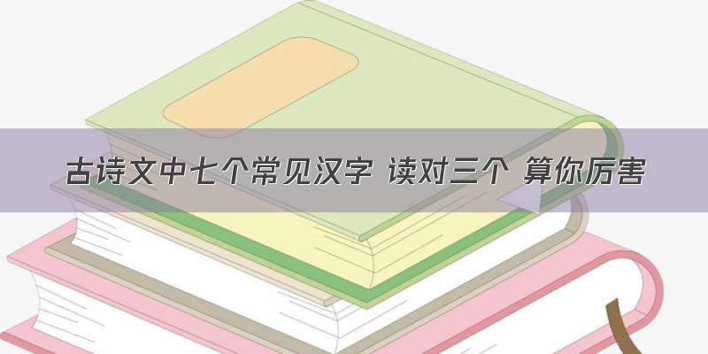 古诗文中七个常见汉字 读对三个 算你厉害