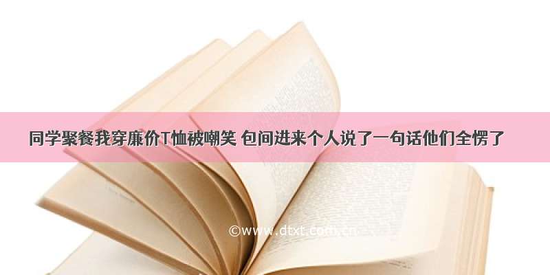 同学聚餐我穿廉价T恤被嘲笑 包间进来个人说了一句话他们全愣了