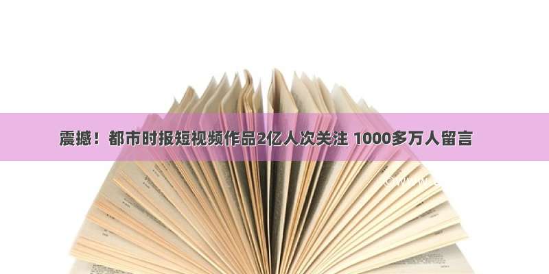 震撼！都市时报短视频作品2亿人次关注 1000多万人留言