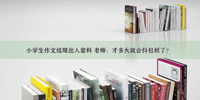 小学生作文结尾出人意料 老师：才多大就会抖包袱了？