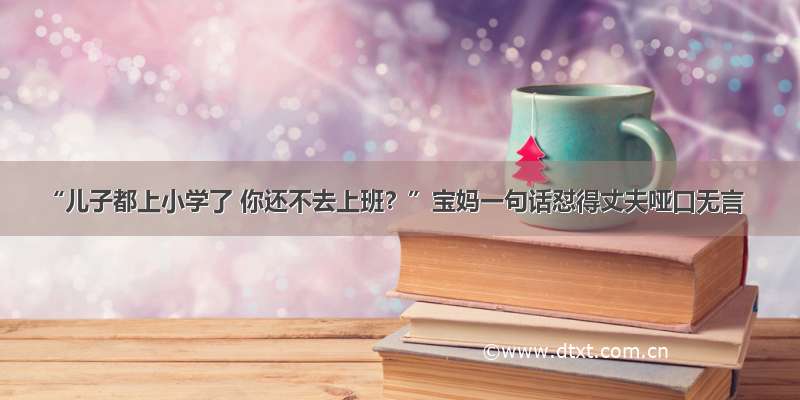 “儿子都上小学了 你还不去上班？”宝妈一句话怼得丈夫哑口无言