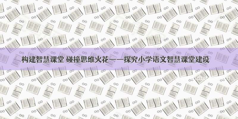 构建智慧课堂 碰撞思维火花——探究小学语文智慧课堂建设