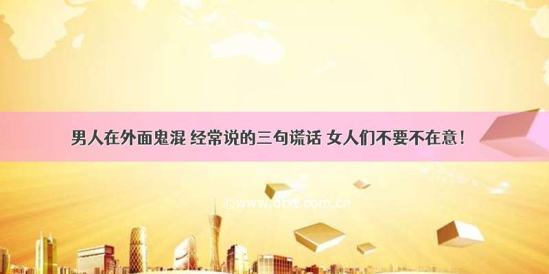 男人在外面鬼混 经常说的三句谎话 女人们不要不在意！