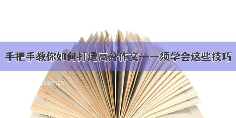 手把手教你如何打造高分作文——须学会这些技巧