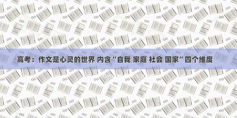 高考：作文是心灵的世界 内含“自我 家庭 社会 国家”四个维度