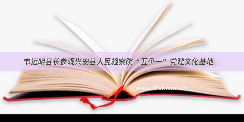 韦远明县长参观兴安县人民检察院“五个一”党建文化基地