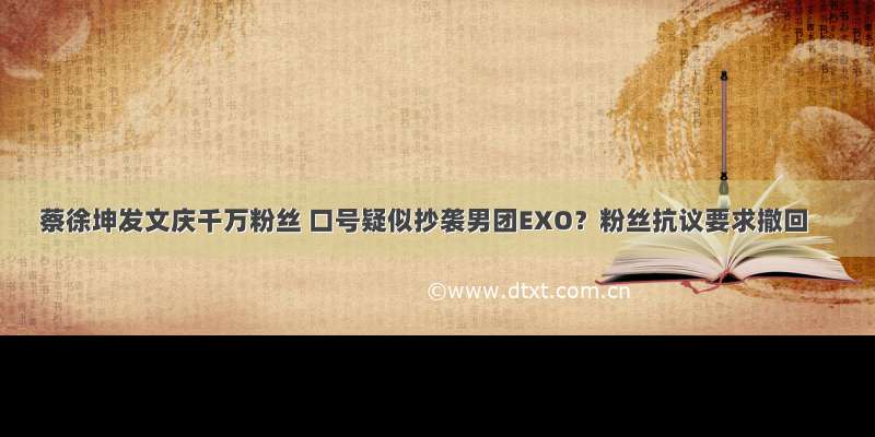 蔡徐坤发文庆千万粉丝 口号疑似抄袭男团EXO？粉丝抗议要求撤回