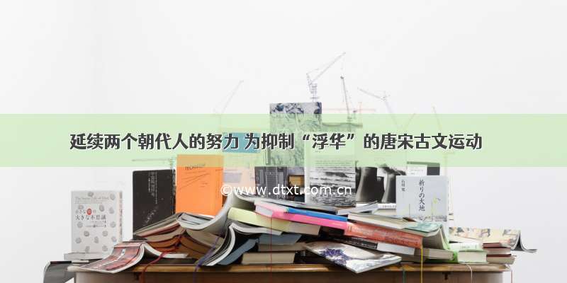 延续两个朝代人的努力 为抑制“浮华”的唐宋古文运动