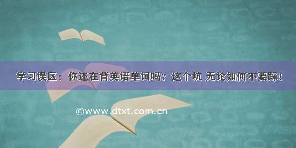 学习误区：你还在背英语单词吗？这个坑 无论如何不要踩！