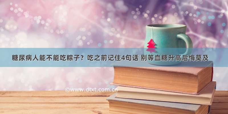 糖尿病人能不能吃粽子？吃之前记住4句话 别等血糖升高后悔莫及