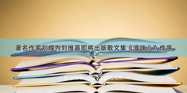 著名作家刘辉为刘维嘉即将出版散文集《滋味儿》作序