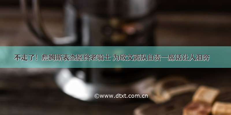 不走了！詹姆斯表态愿终老骑士 为欧文离队自责一席话让人泪奔