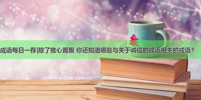 成语每日一荐|除了推心置腹 你还知道哪些与关于诚信的成语相关的成语？