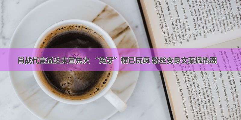 肖战代言益达未宣先火 “兔牙”梗已玩疯 粉丝变身文案掀热潮