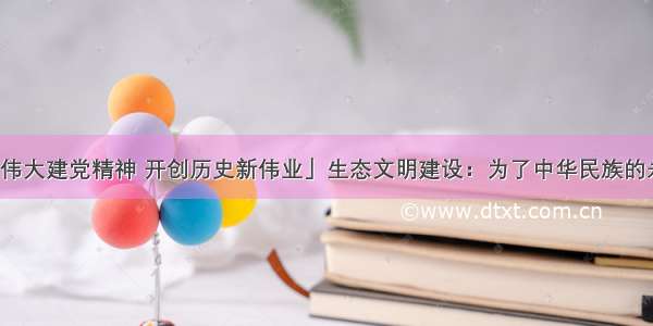 「弘扬伟大建党精神 开创历史新伟业」生态文明建设：为了中华民族的永续发展