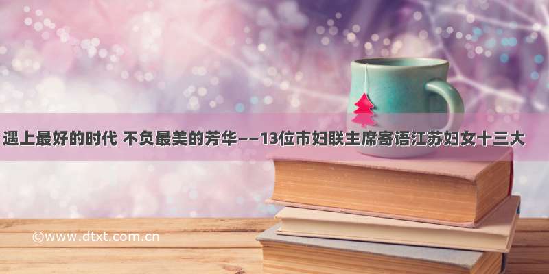 遇上最好的时代 不负最美的芳华——13位市妇联主席寄语江苏妇女十三大