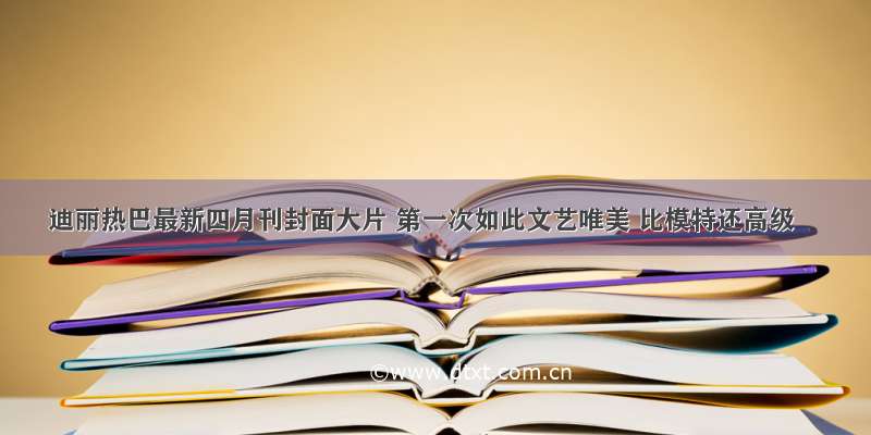 迪丽热巴最新四月刊封面大片 第一次如此文艺唯美 比模特还高级