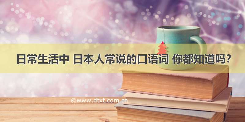 日常生活中 日本人常说的口语词 你都知道吗？