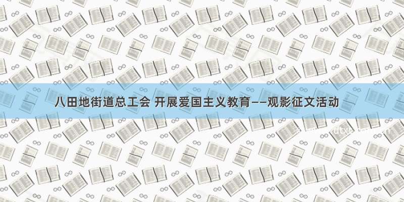 八田地街道总工会 开展爱国主义教育——观影征文活动