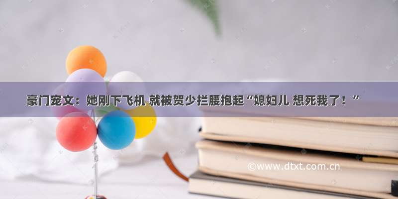 豪门宠文：她刚下飞机 就被贺少拦腰抱起“媳妇儿 想死我了！”