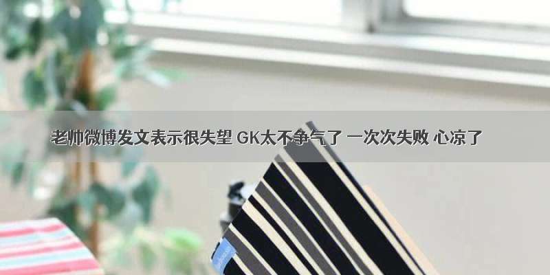 老帅微博发文表示很失望 GK太不争气了 一次次失败 心凉了