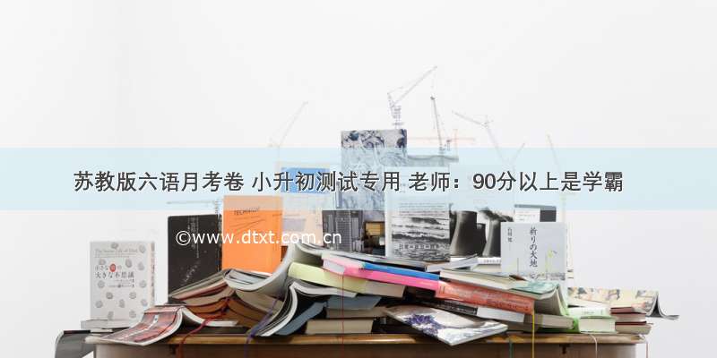 苏教版六语月考卷 小升初测试专用 老师：90分以上是学霸