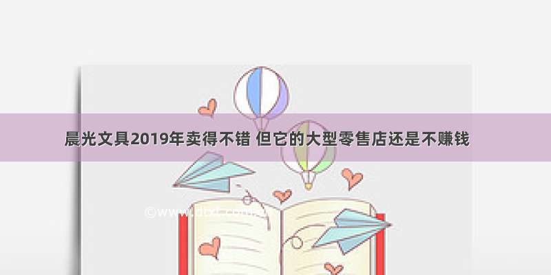 晨光文具2019年卖得不错 但它的大型零售店还是不赚钱