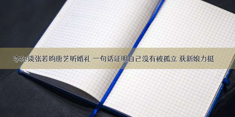 李沁谈张若昀唐艺昕婚礼 一句话证明自己没有被孤立 获新娘力挺