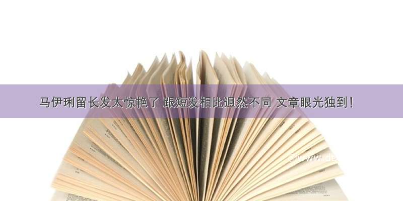 马伊琍留长发太惊艳了 跟短发相比迥然不同 文章眼光独到！